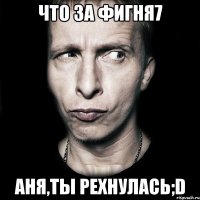 Что за фигня7 Аня,ты рехнулась;D