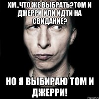 Хм..что же выбрать?Том и Джерри или идти на свидание? Но я выбираю Том и Джерри!