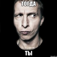 Тогда Ты