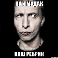 Ну и мудак ваш Ребрик