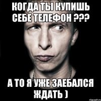 когда ты купишь себе телефон ??? а то я уже заебался ждать )