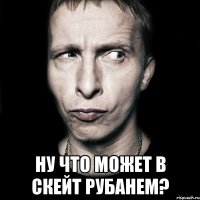  НУ ЧТО МОЖЕТ В СКЕЙТ РУБАНЕМ?