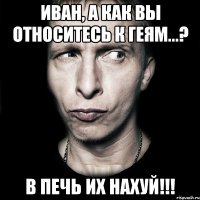 иван, а как вы относитесь к геям...? в печь их нахуй!!!