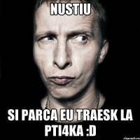 nustiu si parca eu traesk la pti4ka :D