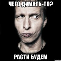 чего думать-то? РАСТИ БУДЕМ