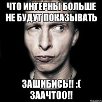 чТО ИНТЕРНЫ БОЛЬШЕ НЕ БУДУТ ПОКАЗЫВАТЬ Зашибись!! :( заачтоо!!