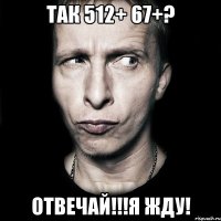 так 512+ 67+? отвечай!!!я жду!