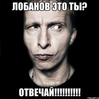 Лобанов это ты? ОТВЕЧАЙ!!!!!!!!!!