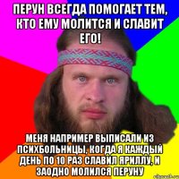 Перун всегда помогает тем, кто ему молится и славит его! Меня например выписали из психбольницы, когда я каждый день по 10 раз славил Яриллу, и заодно молился Перуну