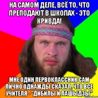 На самом деле, всё то, что преподают в школах - это кривда! Мне один первоклассник сам лично однажды сказал, что все учителя - "дибилы и лашыдзы"