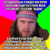 Сегодня ночью я видел как Перун с Велесом ходят по стенке моей. Это значит, что я уже "ведаю"... Я открыл в себе невероятные способности - я слышу какие-то голоса. А вы говорили, что ничего хорошего мне "родная вера" не даст