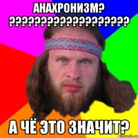 Анахронизм? ??????????????????? А чё это значит?