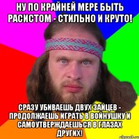 Ну по крайней мере быть расистом - стильно и круто! Сразу убиваешь двух зайцев - продолжаешь играть в войнушку и самоутверждаешься в глазах других!