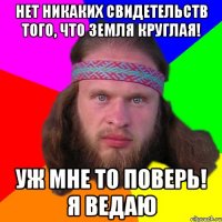 Нет никаких свидетельств того, что земля круглая! Уж мне то поверь! Я ведаю