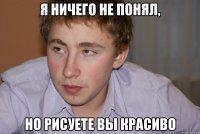 я ничего не понял, но рисуете вы красиво