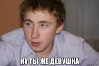  ну ты же девушка