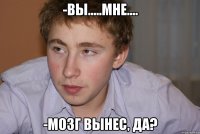 -вы.....мне.... -мозг вынес, да?