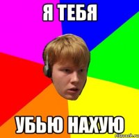Я тебя убью нахую