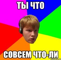 ты что совсем что-ли