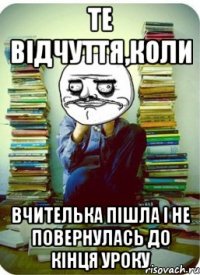 те відчуття,коли вчителька пішла і не повернулась до кінця уроку