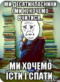 ми десятикласники і ми не хочемо вчитися.. ми хочемо їсти і спати.