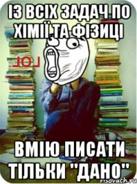 із всіх задач по хімії та фізиці вмію писати тільки "Дано"