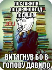 Поставили подарунок під подушку Витягнув бо в голову давило