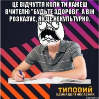 Це відчуття коли ти кажеш вчителю "Будьте здорові", а він розказує, як це некультурно. 