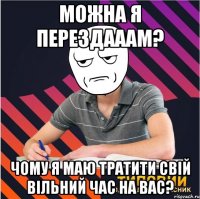 Можна я перездааам? ЧОМУ Я МАЮ ТРАТИТИ СВІЙ ВІЛЬНИЙ ЧАС НА ВАС?