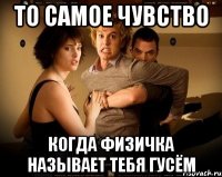 то самое чувство когда физичка называет тебя гусём