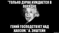 "Только дурак нуждается в порядке Гений господствует над хаосом." А. Энштейн