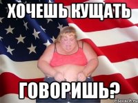 Хочешь кущать говоришь?