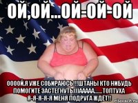 Ой,ой...ой-ой-ой Оооой,я уже собираюсь!!!Штаны кто нибудь помогите застегнуть)))Ааааа......толтуха я-я-я-я-я меня подруга ждёт!!