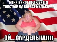 МЕНЯ НИКТО НЕ ЛЮБИТ! Я ТОЛСТАЯ! ДА ВЫ ВСЕ МУДАКИ!!!!! ой....сарделька))))