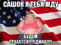 САШОК Я ТЕБЯ ЖДУ БУДЕМ ТРАХАТСЯ!!!!!ДИКА!!!!