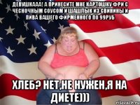 девушкааа! А принесите мне картошку фри с чесночным соусом и шашлык из свинины и пива вашего фирменного по 99руб хлеб? нет,не нужен,я на диете)))