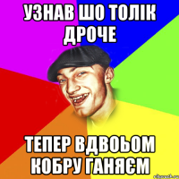Узнав шо Толік дроче Тепер вдвоьом кобру ганяєм
