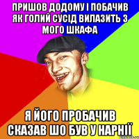 пришов додому і побачив як голий сусід вилазить з мого шкафа я його пробачив сказав шо був у Нарнії