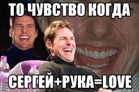 ТО чувство когда сергей+рука=Love