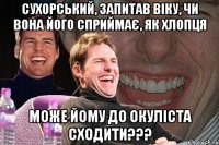 СУХОРСЬКИЙ, ЗАПИТАВ ВІКУ, ЧИ ВОНА ЙОГО СПРИЙМАЄ, ЯК ХЛОПЦЯ МОЖЕ ЙОМУ ДО ОКУЛІСТА СХОДИТИ???