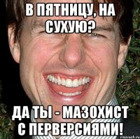 В пятницу, на сухую? Да ты - мазохист с перверсиями!