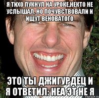 Я тихо пукнул на уроке,некто не услышал, но почувствовали и ищут веноватого Это ты джигурдец и я ответил: неа эт не я