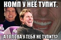 Комп у неё тупит, а голова у тебя не тупит!?