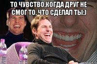 То чувство,когда друг не смог то, что сделал ты:) 