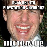 ПФФ,Вы что playstation 4 Купили? Xbox One Лучше!