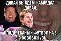 -давай выйдем, Кабарда? - Давай. блядь, ёбаный футбол на 8, в 9 освобожусь