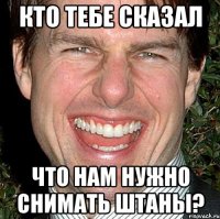 Кто тебе сказал что нам нужно снимать штаны?