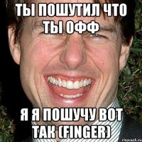 ты пошутил что ты офф я я пошучу вот так (finger)