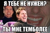 Я тебе не нужен? Ты мне темболее