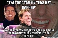 "ты толстая и у тебя нет парня?" "Но твои толстые подруги и дрищи друзья успокаивают тебя и говорят что все хорошо"